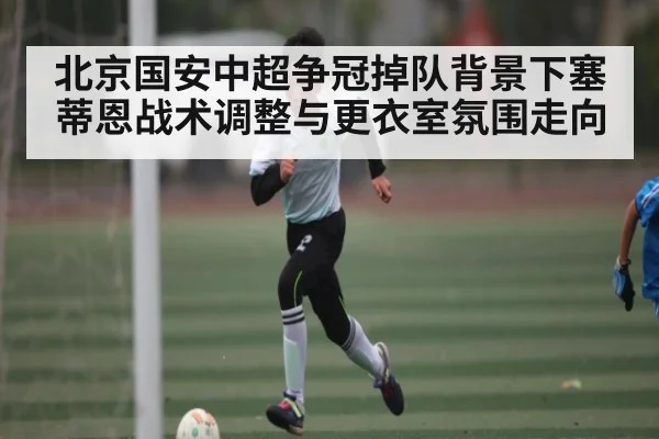北京国安中超争冠掉队背景下塞蒂恩战术调整与更衣室氛围走向